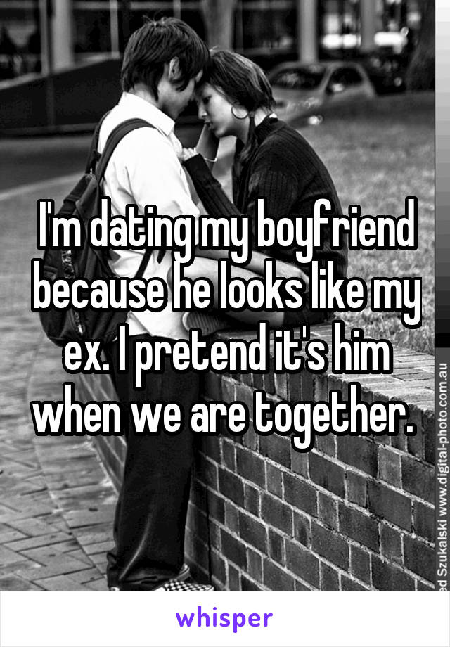 I'm dating my boyfriend because he looks like my ex. I pretend it's him when we are together. 