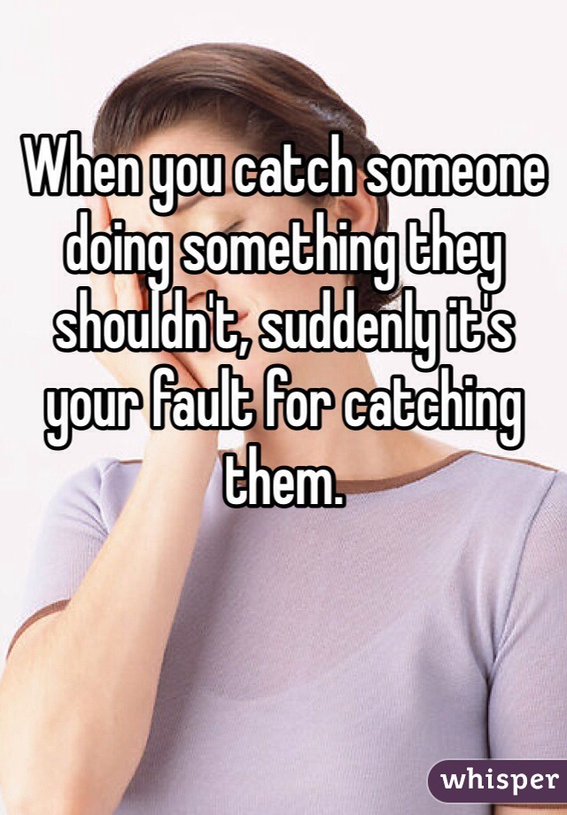 When you catch someone doing something they shouldn't, suddenly it's your fault for catching them.