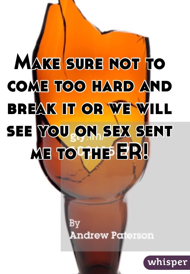 Make sure not to come too hard and break it or we will see you on sex sent me to the ER!
