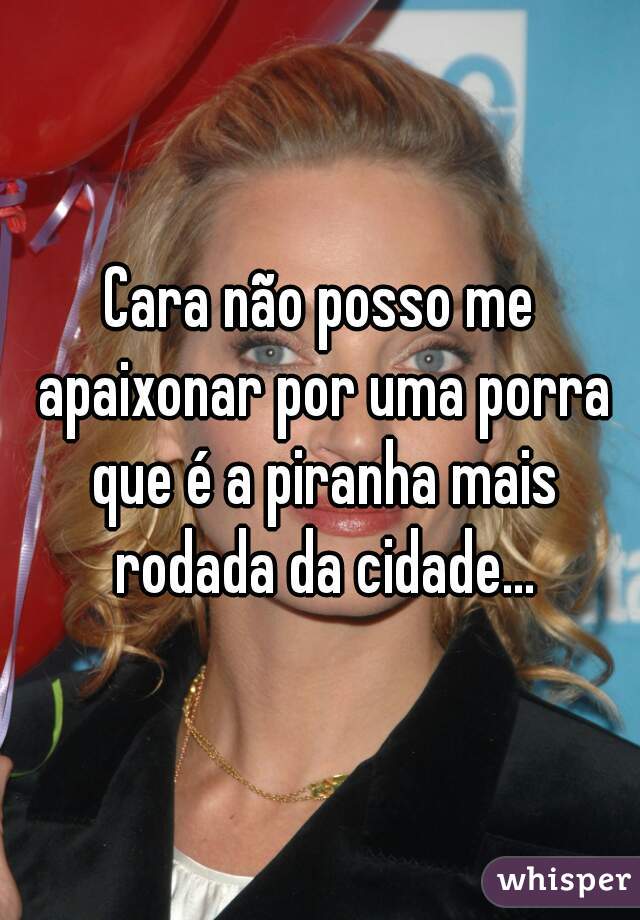 Cara não posso me apaixonar por uma porra que é a piranha mais rodada da cidade...