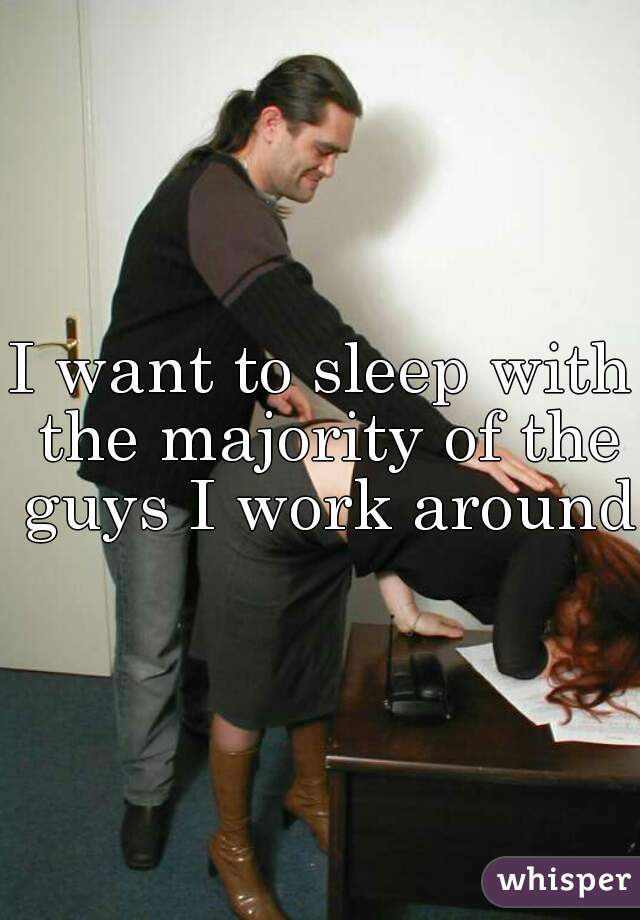 I want to sleep with the majority of the guys I work around