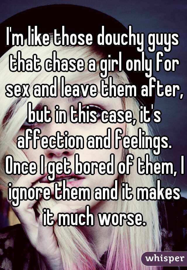 I'm like those douchy guys that chase a girl only for sex and leave them after, but in this case, it's affection and feelings. Once I get bored of them, I ignore them and it makes it much worse.