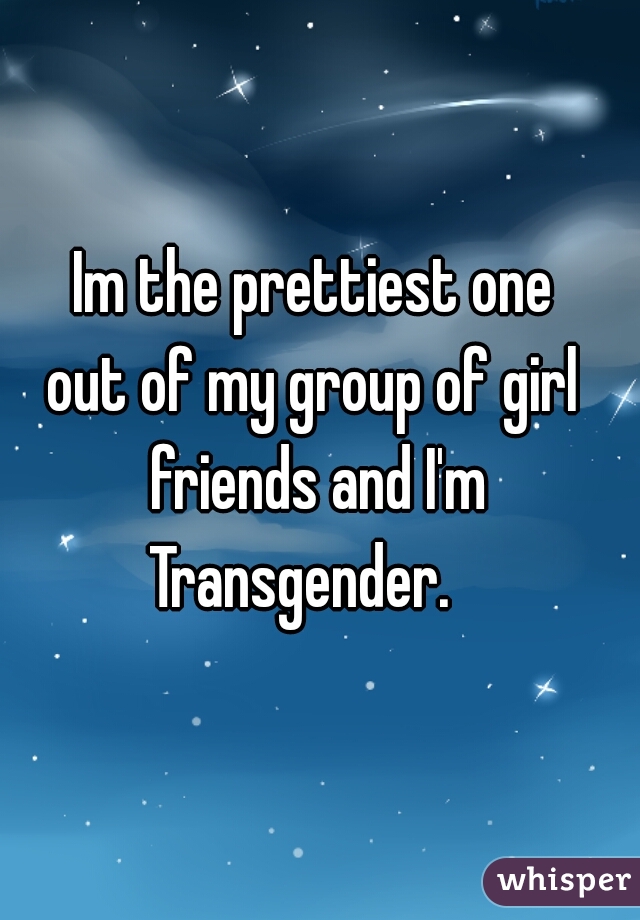 Im the prettiest one 
out of my group of girl 
friends and I'm Transgender.    