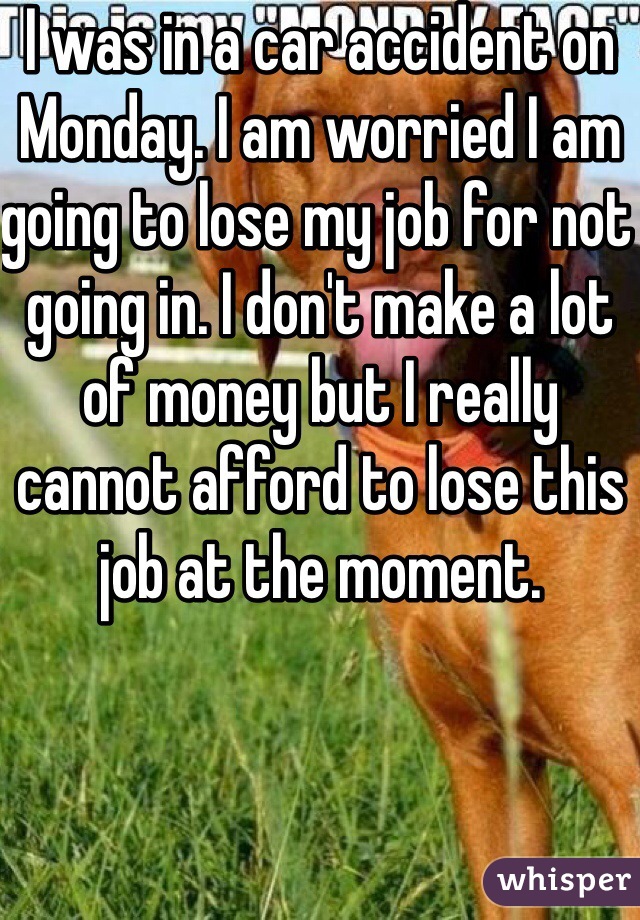 I was in a car accident on Monday. I am worried I am going to lose my job for not going in. I don't make a lot of money but I really cannot afford to lose this job at the moment.