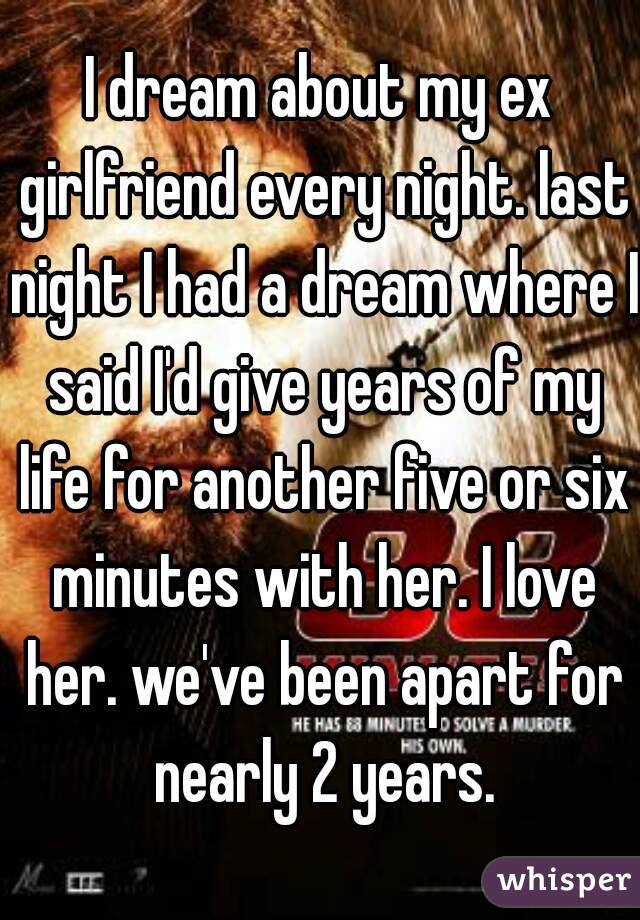 I dream about my ex girlfriend every night. last night I had a dream where I said I'd give years of my life for another five or six minutes with her. I love her. we've been apart for nearly 2 years.