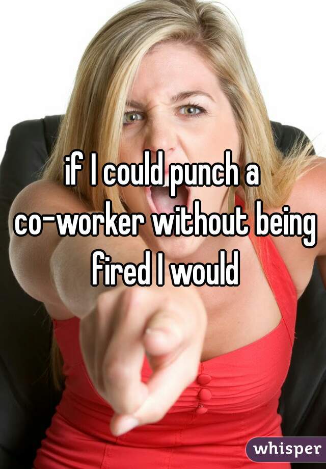 if I could punch a co-worker without being fired I would