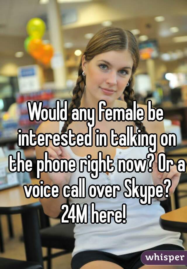 Would any female be interested in talking on the phone right now? Or a voice call over Skype?
24M here! 
