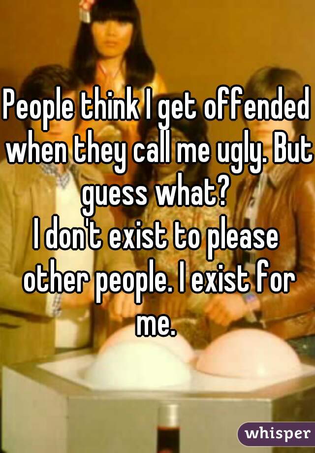 People think I get offended when they call me ugly. But guess what? 

I don't exist to please other people. I exist for me. 