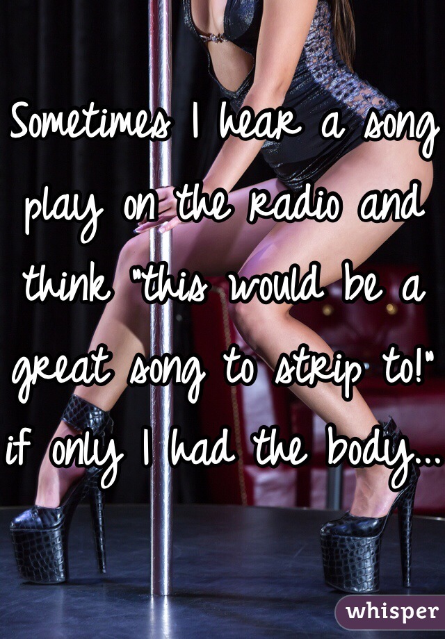 
Sometimes I hear a song play on the radio and think "this would be a great song to strip to!" if only I had the body...