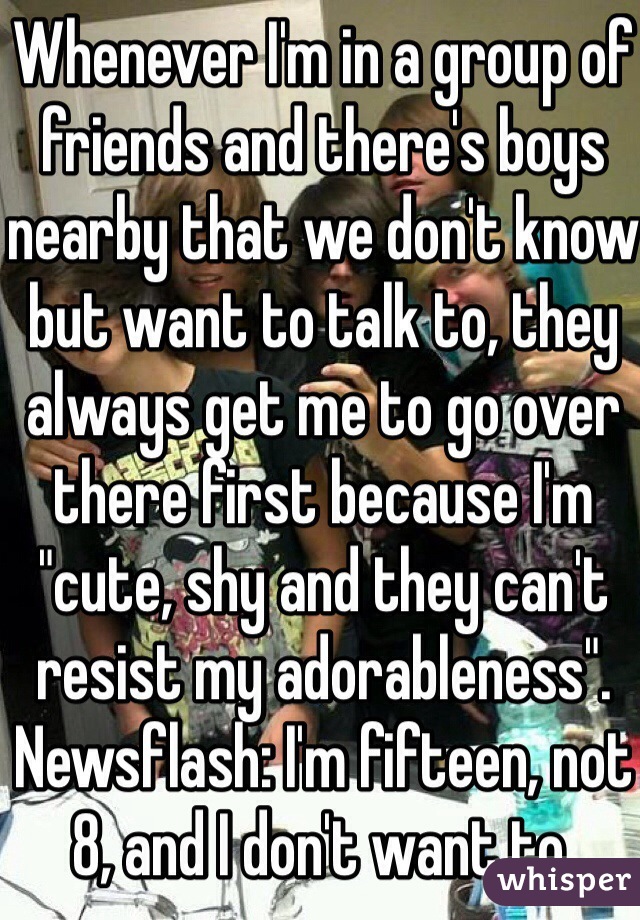 Whenever I'm in a group of friends and there's boys nearby that we don't know but want to talk to, they always get me to go over there first because I'm "cute, shy and they can't resist my adorableness". Newsflash: I'm fifteen, not 8, and I don't want to.