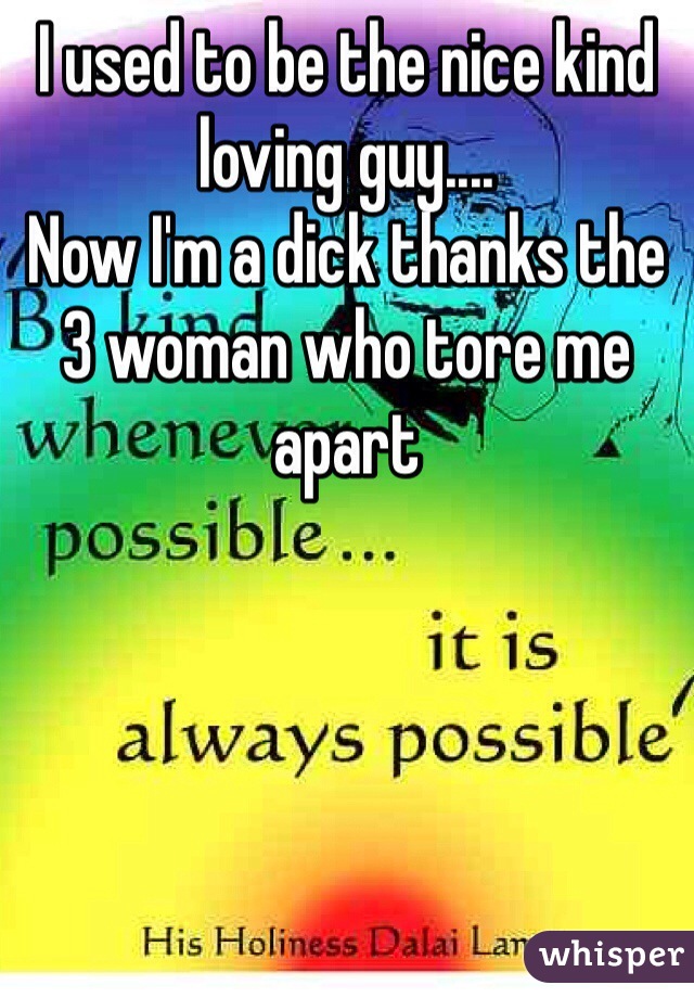 I used to be the nice kind loving guy.... 
Now I'm a dick thanks the 3 woman who tore me apart 