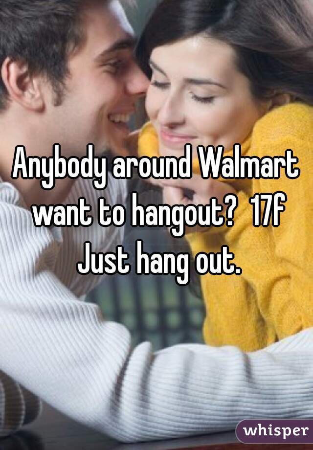 Anybody around Walmart want to hangout?  17f Just hang out.