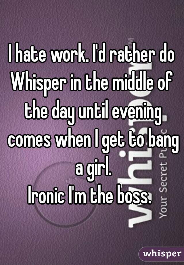 I hate work. I'd rather do
Whisper in the middle of the day until evening comes when I get to bang a girl.
Ironic I'm the boss. 