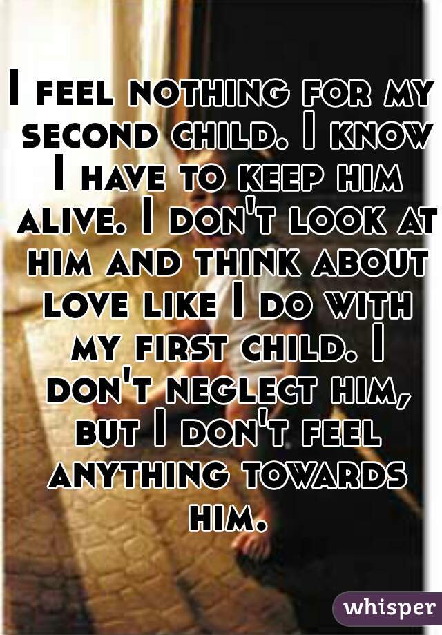 I feel nothing for my second child. I know I have to keep him alive. I don't look at him and think about love like I do with my first child. I don't neglect him, but I don't feel anything towards him.