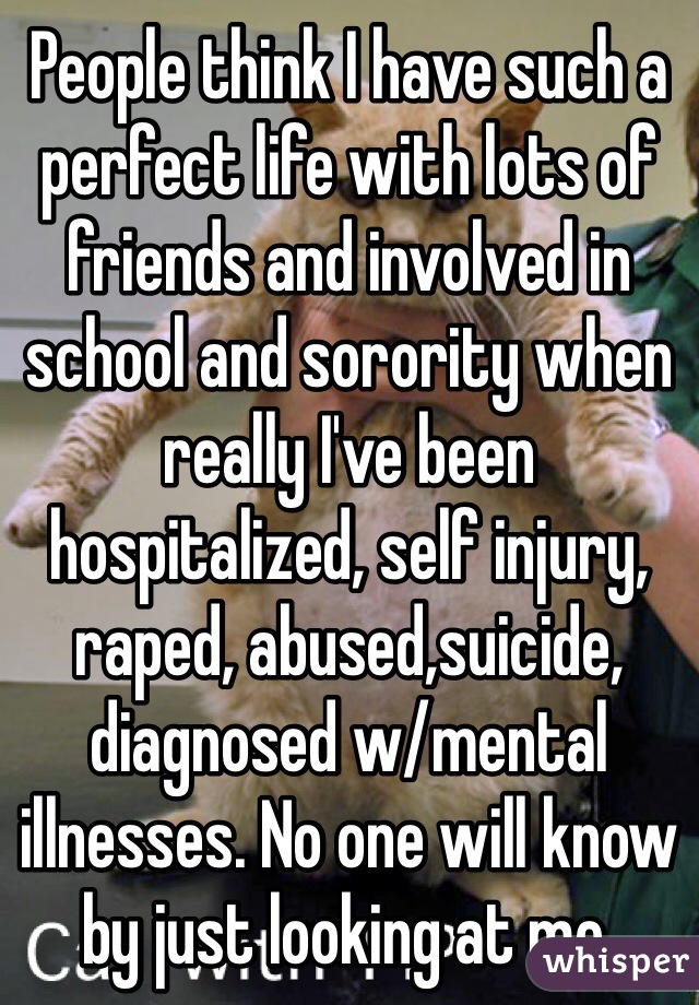 People think I have such a perfect life with lots of friends and involved in school and sorority when really I've been hospitalized, self injury, raped, abused,suicide, diagnosed w/mental illnesses. No one will know by just looking at me. 