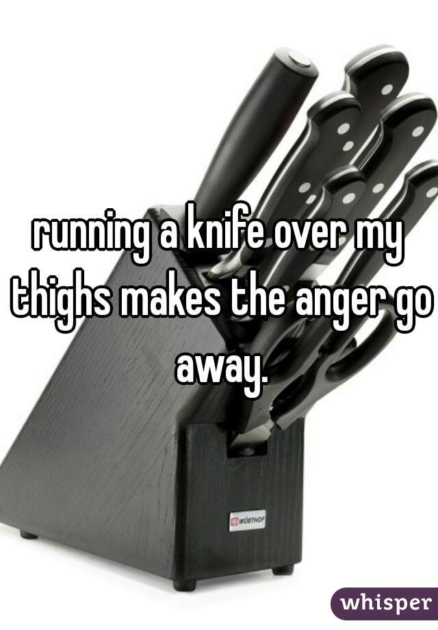 running a knife over my thighs makes the anger go away.