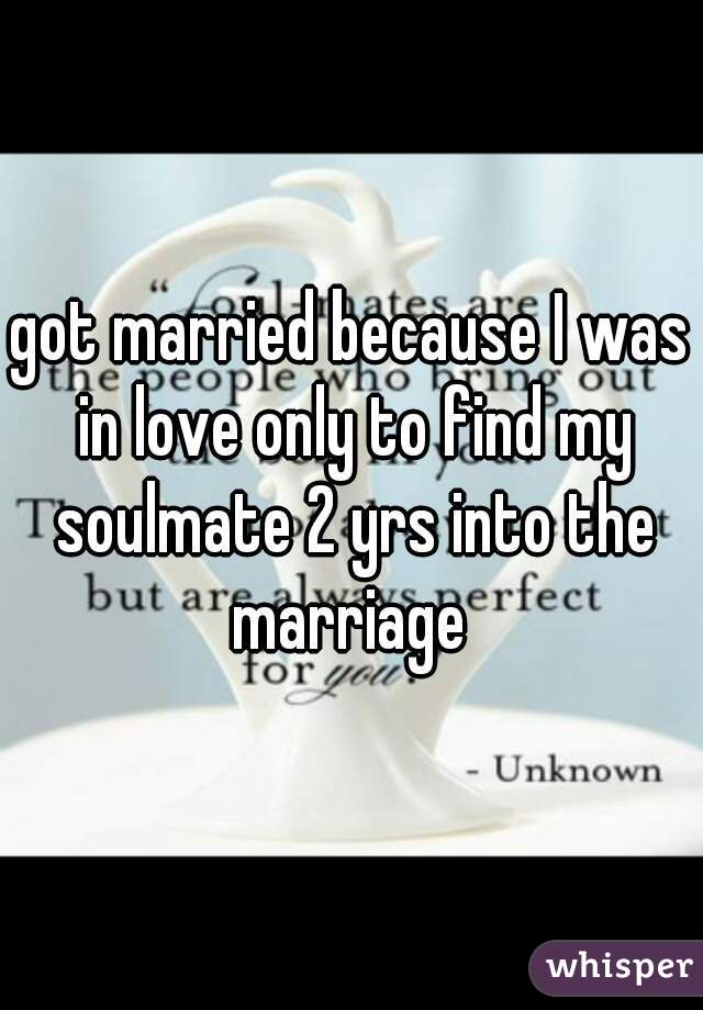 got married because I was in love only to find my soulmate 2 yrs into the marriage 