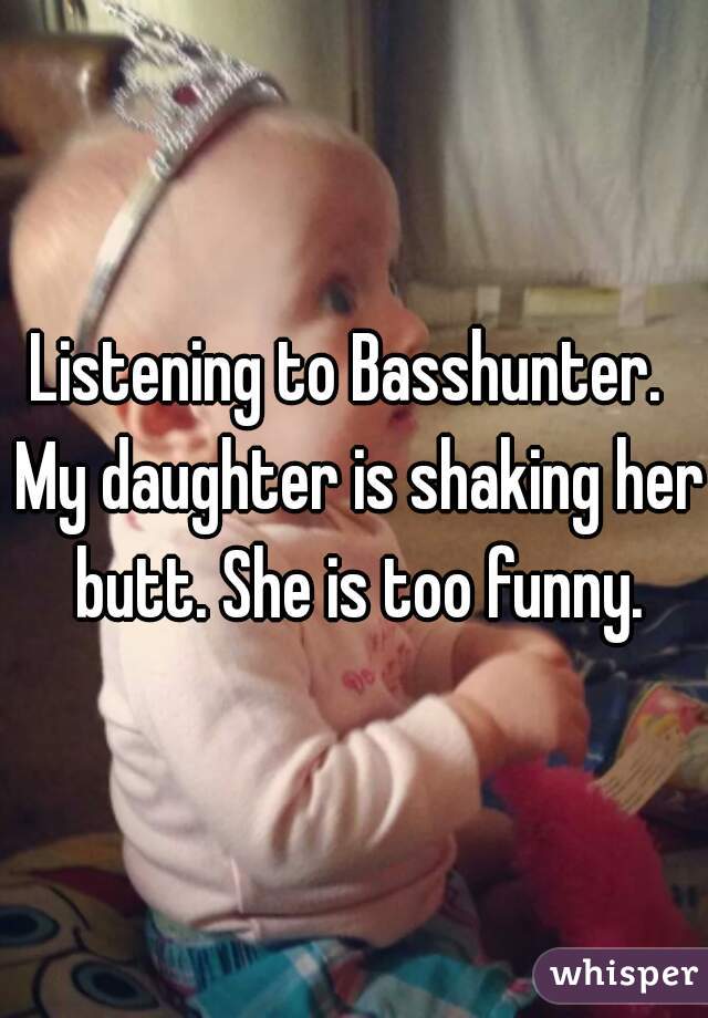 Listening to Basshunter.  My daughter is shaking her butt. She is too funny.