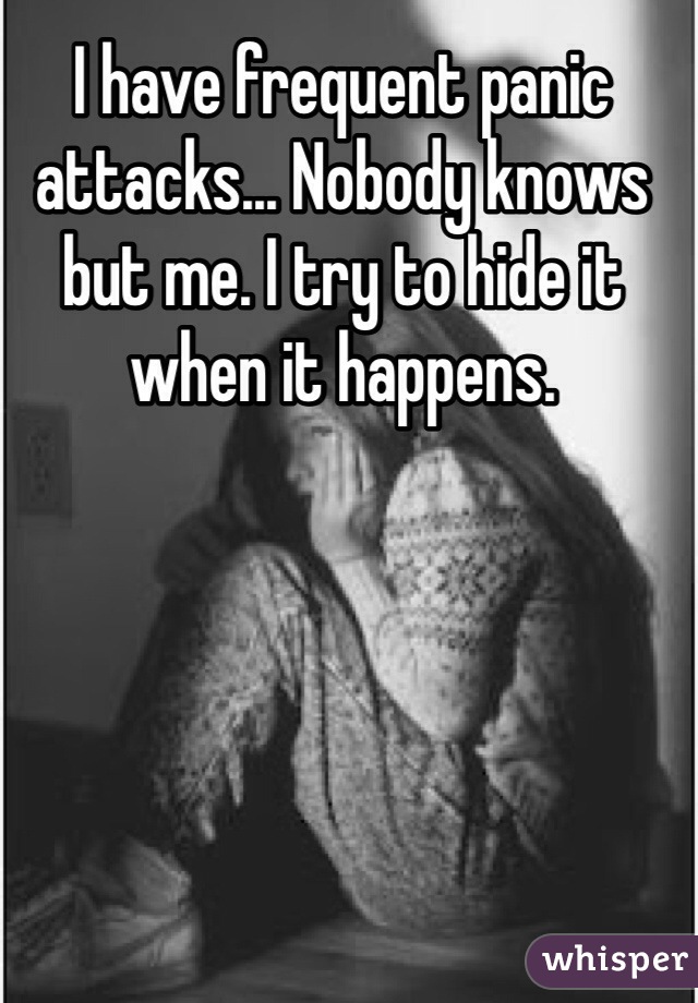 I have frequent panic attacks... Nobody knows but me. I try to hide it when it happens.