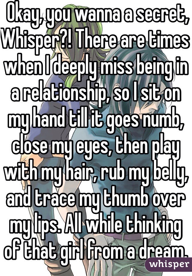  Okay, you wanna a secret, Whisper?! There are times when I deeply miss being in a relationship, so I sit on my hand till it goes numb, close my eyes, then play with my hair, rub my belly, and trace my thumb over my lips. All while thinking of that girl from a dream.