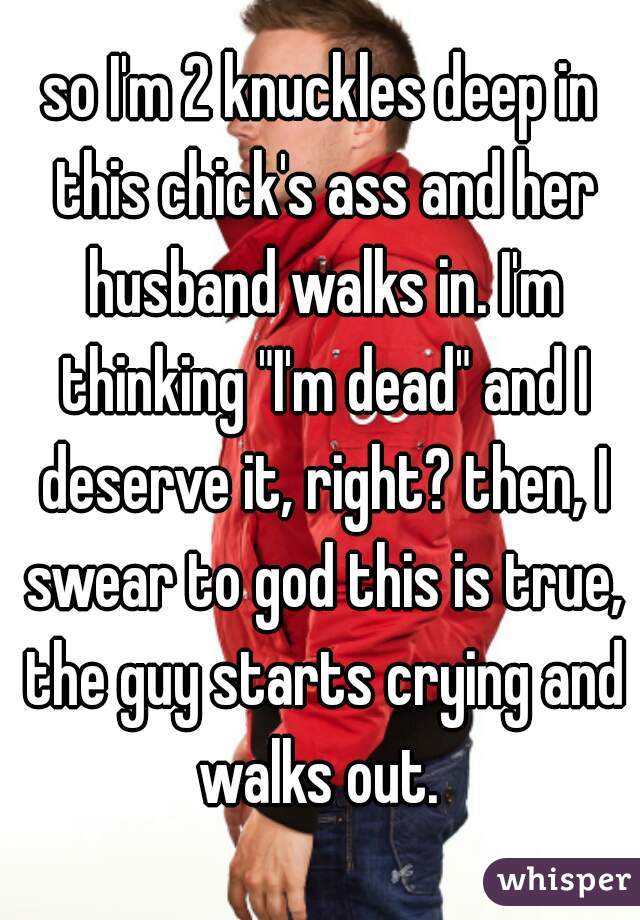 so I'm 2 knuckles deep in this chick's ass and her husband walks in. I'm thinking "I'm dead" and I deserve it, right? then, I swear to god this is true, the guy starts crying and walks out. 