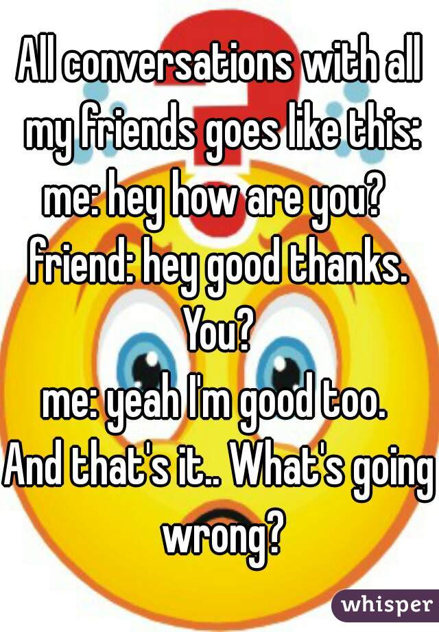 All conversations with all my friends goes like this:
me: hey how are you? 
friend: hey good thanks. You? 
me: yeah I'm good too. 

And that's it.. What's going wrong?