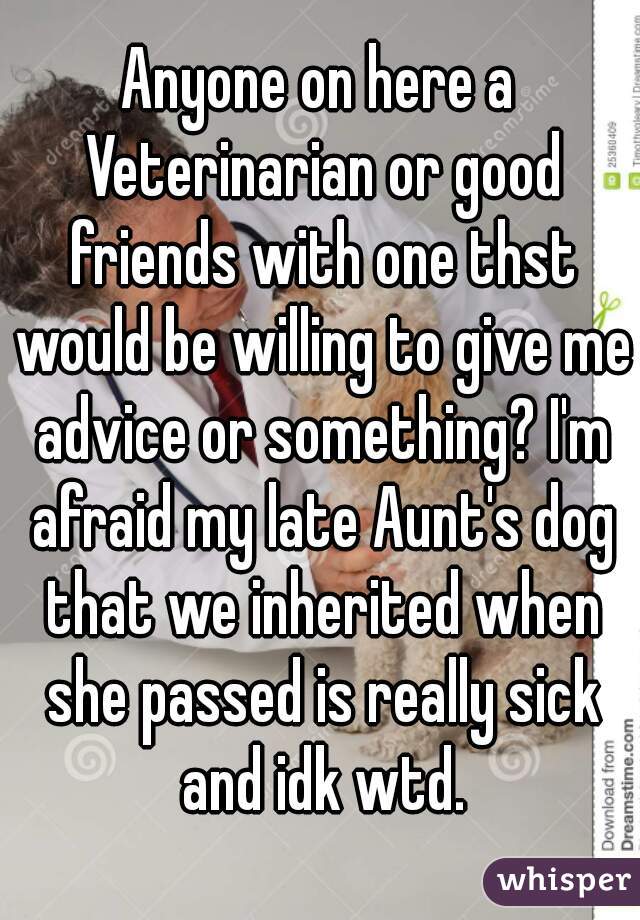 Anyone on here a Veterinarian or good friends with one thst would be willing to give me advice or something? I'm afraid my late Aunt's dog that we inherited when she passed is really sick and idk wtd.