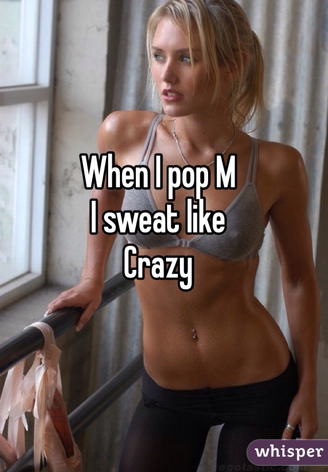 When I pop M
I sweat like 
Crazy