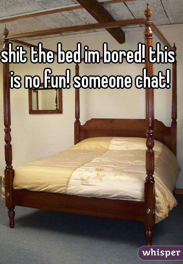 shit the bed im bored! this is no fun! someone chat!