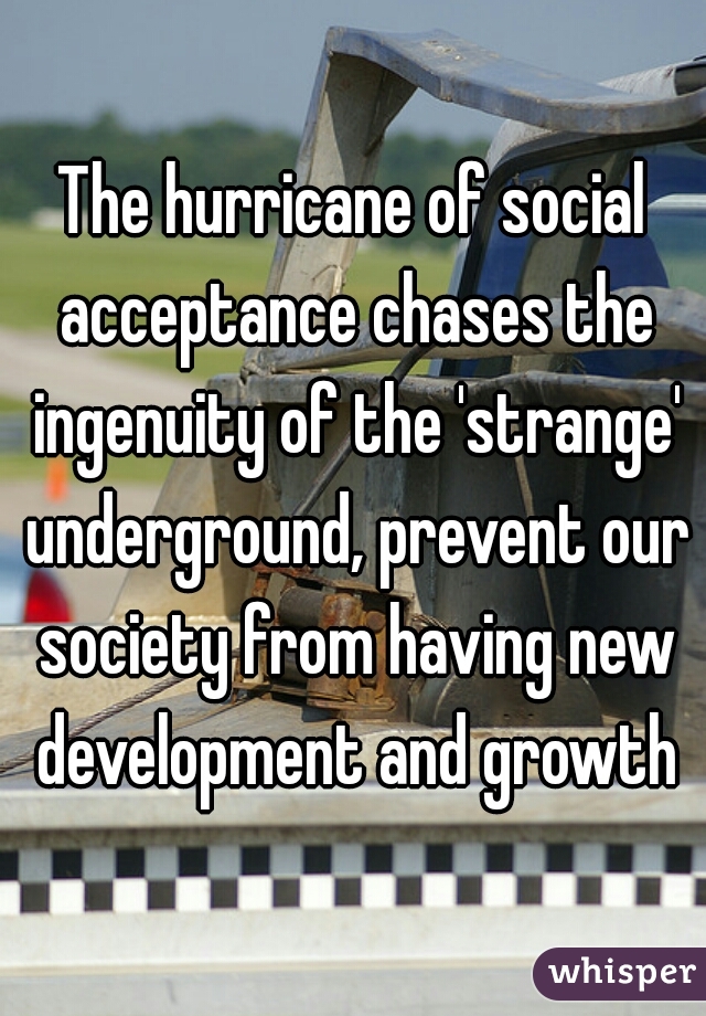 The hurricane of social acceptance chases the ingenuity of the 'strange' underground, prevent our society from having new development and growth