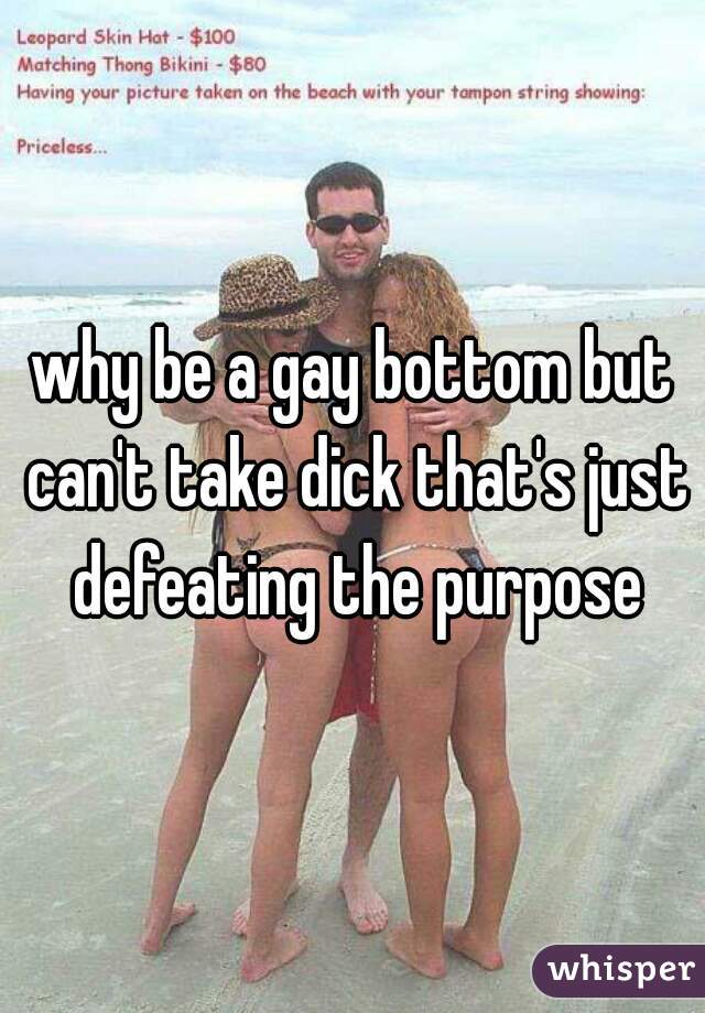 why be a gay bottom but can't take dick that's just defeating the purpose