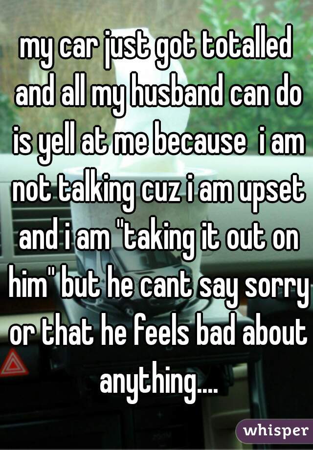 my car just got totalled and all my husband can do is yell at me because  i am not talking cuz i am upset and i am "taking it out on him" but he cant say sorry or that he feels bad about anything....