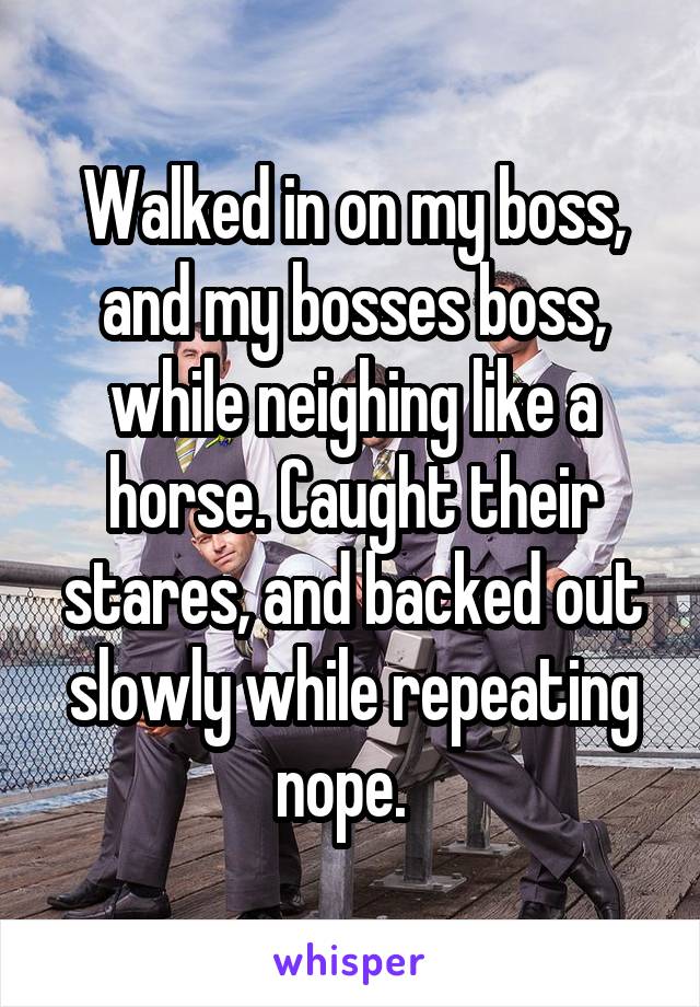 Walked in on my boss, and my bosses boss, while neighing like a horse. Caught their stares, and backed out slowly while repeating nope.  