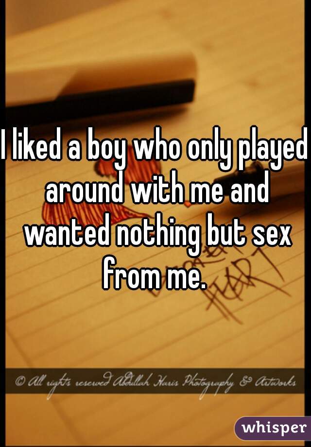 I liked a boy who only played around with me and wanted nothing but sex from me. 