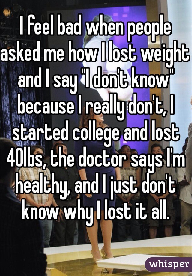 I feel bad when people asked me how I lost weight and I say "I don't know" because I really don't, I started college and lost 40lbs, the doctor says I'm healthy, and I just don't know why I lost it all.