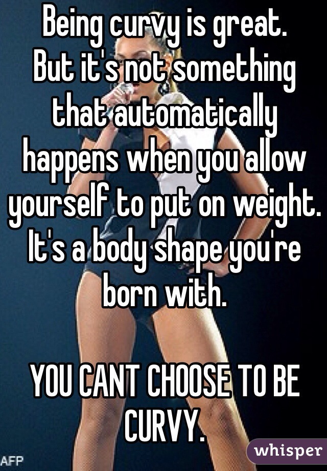 Being curvy is great.
But it's not something that automatically happens when you allow yourself to put on weight.
It's a body shape you're born with.

YOU CANT CHOOSE TO BE CURVY.

