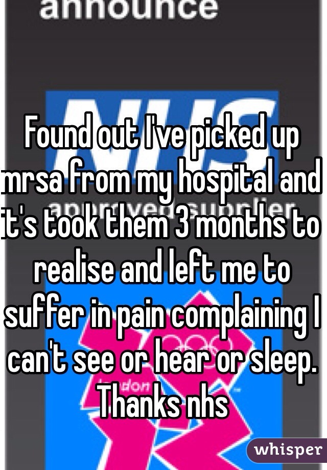 Found out I've picked up mrsa from my hospital and it's took them 3 months to realise and left me to suffer in pain complaining I can't see or hear or sleep. Thanks nhs