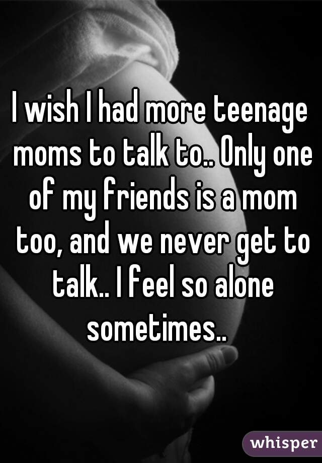 I wish I had more teenage moms to talk to.. Only one of my friends is a mom too, and we never get to talk.. I feel so alone sometimes..  