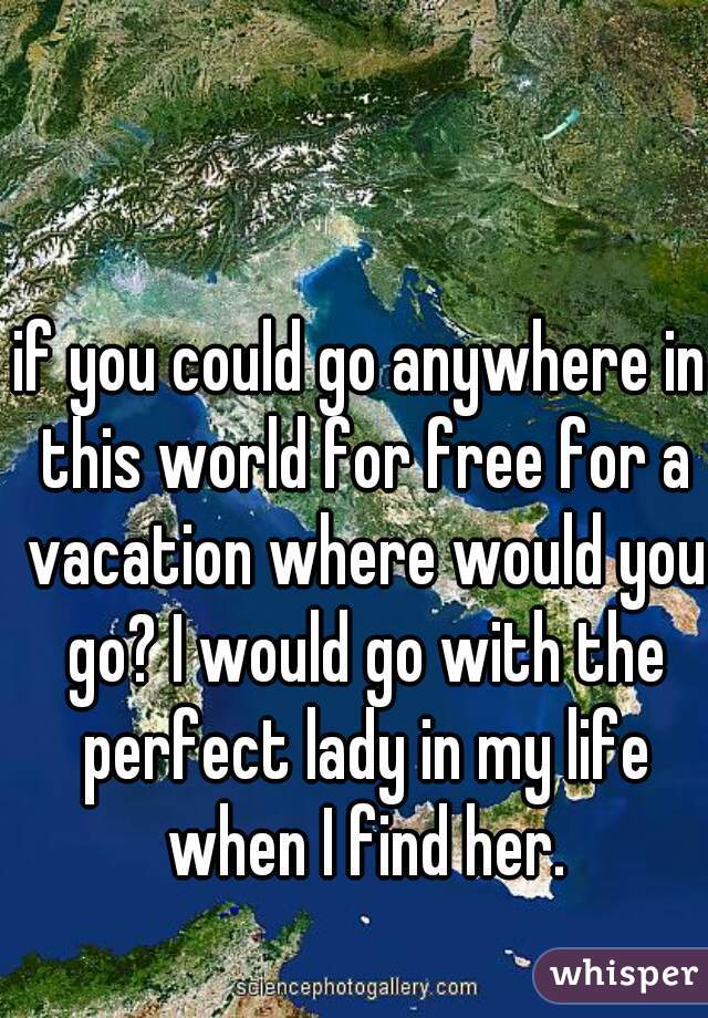 if you could go anywhere in this world for free for a vacation where would you go? I would go with the perfect lady in my life when I find her.