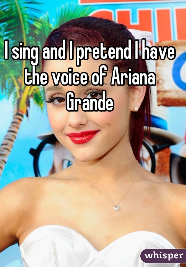 I sing and I pretend I have the voice of Ariana Grande