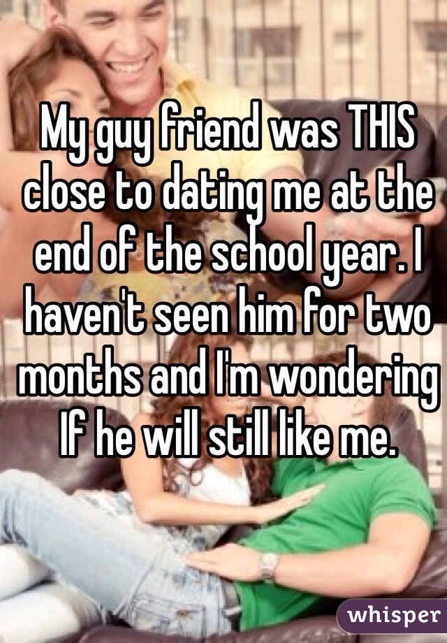 My guy friend was THIS close to dating me at the end of the school year. I haven't seen him for two months and I'm wondering
If he will still like me.