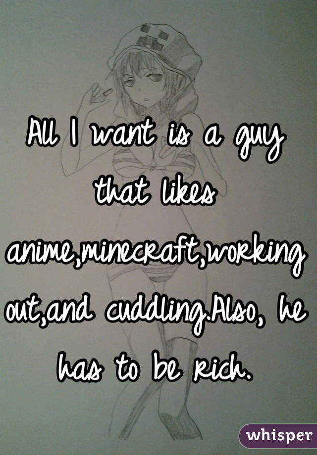 All I want is a guy that likes anime,minecraft,working out,and cuddling.Also, he has to be rich.