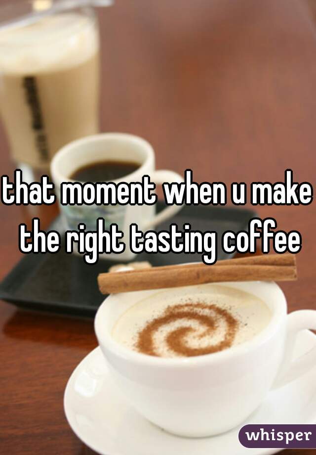 that moment when u make the right tasting coffee