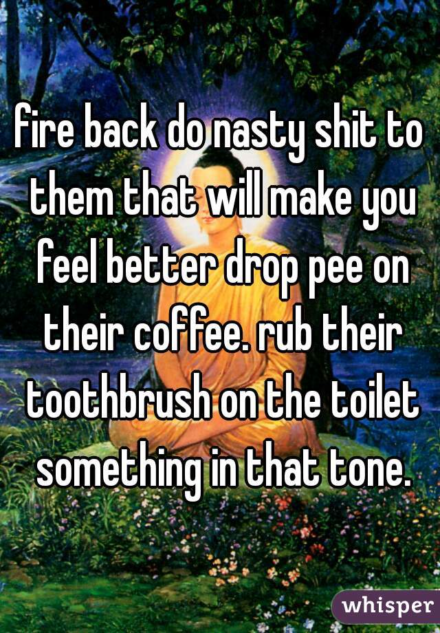 fire back do nasty shit to them that will make you feel better drop pee on their coffee. rub their toothbrush on the toilet something in that tone.