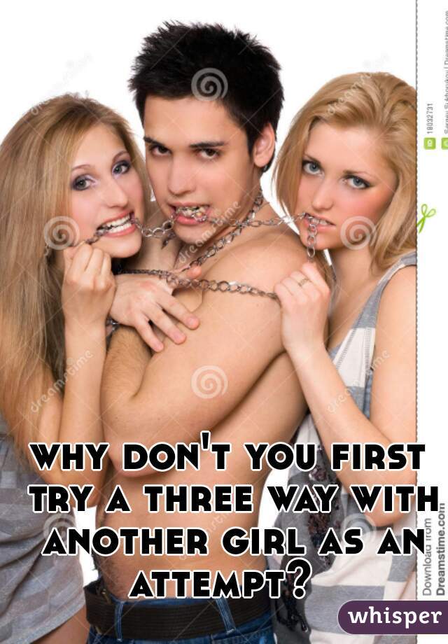 why don't you first try a three way with another girl as an attempt?  