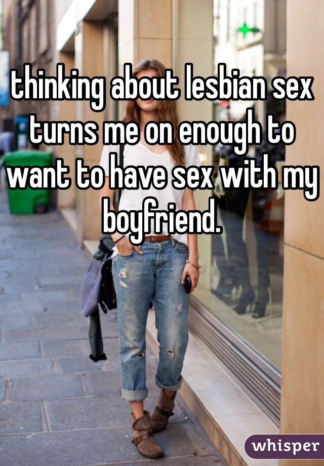 thinking about lesbian sex turns me on enough to want to have sex with my boyfriend. 