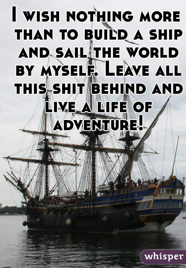 I wish nothing more than to build a ship and sail the world by myself. Leave all this shit behind and live a life of adventure!