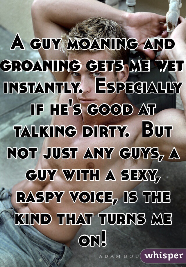 A guy moaning and groaning gets me wet instantly.  Especially if he's good at talking dirty.  But not just any guys, a guy with a sexy, raspy voice, is the kind that turns me on!