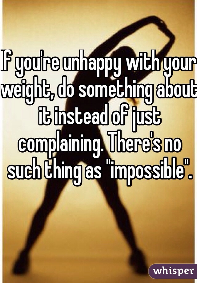 If you're unhappy with your weight, do something about it instead of just complaining. There's no such thing as "impossible".