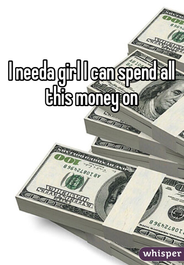 I needa girl I can spend all this money on